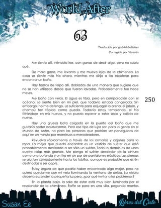 250
63 Traducido por gabihhbelieber
Corregido por Victoria
Me siento allí, viéndolo irse, con ganas de decir algo, pero no sabía
qué.
De mala gana, me levanto y me muevo lejos de la chimenea. La
casa se siente más fría ahora, mientras me dirijo a las escaleras para
encontrar un baño.
Hay toallas de felpa allí, dobladas de una manera que sugiere que
no se han utilizado desde que fueron lavadas. Probablemente fue hace
meses.
Me baño con velas. El agua es tibia, pero en comparación con el
océano, se siente bien en mi piel, que todavía estaba congelada. Sin
embargo, no me detengo. Lo suficiente para enjuagar la arena, el jabón, y
champú tan rápido como pueda. Todavía estoy temblando, el frío
filtrándose en mis huesos, y no puedo esperar a estar seca y cálida de
nuevo.
Hay una gruesa bata colgada en la puerta del baño que me
gustaría poder acurrucarme. Pero ese tipo de lujos son para la gente en el
Mundo de Antes, no para las personas que podrían ser perseguidas de
aquí en un minuto por monstruos o merodeadores.
Revuelvo rápidamente a través de los armarios y cajones para la
ropa. Lo mejor que puedo encontrar es un vestido de suéter que está
probablemente destinado a ser sólo un suéter. Todo lo demás es de unas
cuatro tallas más grande. Me pongo el suéter alrededor de la cintura
como una bufanda y un tiro en un par de pantalones elásticos. Las piernas
se ajustan cómodamente hasta los tobillos, aunque es probable que estén
destinadas a ser capris.
Estoy segura de que podría haber encontrado algo mejor, pero no
quiero quedarme con mi vela iluminando la ventana de arriba. La niebla
debería esconder la pequeña luz pero, ¿por qué invitar a los problemas?
En la planta baja, la sala de estar está muy bien iluminada por el
resplandor de la chimenea. Raffe se para en una silla, pegando mantas
 