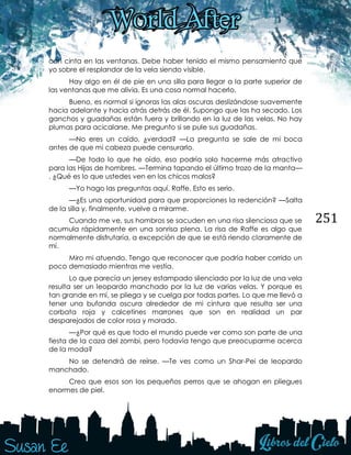 251
con cinta en las ventanas. Debe haber tenido el mismo pensamiento que
yo sobre el resplandor de la vela siendo visible.
Hay algo en él de pie en una silla para llegar a la parte superior de
las ventanas que me alivia. Es una cosa normal hacerlo.
Bueno, es normal si ignoras las alas oscuras deslizándose suavemente
hacia adelante y hacia atrás detrás de él. Supongo que las ha secado. Los
ganchos y guadañas están fuera y brillando en la luz de las velas. No hay
plumas para acicalarse. Me pregunto si se pule sus guadañas.
—No eres un caído, ¿verdad? —La pregunta se sale de mi boca
antes de que mi cabeza puede censurarlo.
—De todo lo que he oído, eso podría solo hacerme más atractivo
para las Hijas de hombres. —Termina tapando el último trozo de la manta—
. ¿Qué es lo que ustedes ven en los chicos malos?
—Yo hago las preguntas aquí, Raffe. Esto es serio.
—¿Es una oportunidad para que proporciones la redención? —Salta
de la silla y, finalmente, vuelve a mirarme.
Cuando me ve, sus hombros se sacuden en una risa silenciosa que se
acumula rápidamente en una sonrisa plena. La risa de Raffe es algo que
normalmente disfrutaría, a excepción de que se está riendo claramente de
mí.
Miro mi atuendo. Tengo que reconocer que podría haber corrido un
poco demasiado mientras me vestía.
Lo que parecía un jersey estampado silenciado por la luz de una vela
resulta ser un leopardo manchado por la luz de varias velas. Y porque es
tan grande en mí, se pliega y se cuelga por todas partes. Lo que me llevó a
tener una bufanda oscura alrededor de mi cintura que resulta ser una
corbata roja y calcetines marrones que son en realidad un par
desparejados de color rosa y morado.
—¿Por qué es que todo el mundo puede ver como son parte de una
fiesta de la caza del zombi, pero todavía tengo que preocuparme acerca
de la moda?
No se detendrá de reírse. —Te ves como un Shar-Pei de leopardo
manchado.
Creo que esos son los pequeños perros que se ahogan en pliegues
enormes de piel.
 