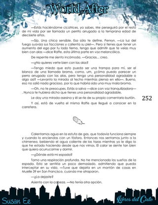 252
—Estás haciéndome cicatrices, ya sabes. Me perseguirá por el resto
de mi vida por ser llamada un perrito arrugado a la temprana edad de
diecisiete años.
—Síp. Una chica sensible. Eso sólo te define, Penryn. —La luz del
fuego suaviza sus facciones y calienta su piel—. Pero si tienes que tener un
aumento del ego por tu lado tierno, tengo que admitir que te veías muy
bien con alas —dice Raffe, esta última parte en voz melancólica.
De repente me siento incómoda. —Gracias... creo.
—¿No quieres verte bien con las alas?
—Tengo miedo que esto pueda ser una trampa para mí, ser el
blanco de una llamada broma, como, um, ¿cómo puedo parecer un
perro arrugado con las alas, pero tengo una personalidad agradable o
algo así? —Levanto la mirada al techo mientras pienso en ello—. Bueno,
eso no salió nada gracioso, por lo que habría sido una muy mala broma.
—Oh, no te preocupes. Estás a salvo —dice con voz tranquilizadora—
. Nunca te hubiera dicho que tienes una personalidad agradable.
Le doy una mirada asesina y él se ríe de su propio comentario burlón.
Y así, está de vuelta el mismo Raffe que llegué a conocer en la
carretera.
Calentamos agua en la estufa de gas, que todavía funciona siempre
y cuando lo enciendas con un fósforo. Entonces nos sentamos junto a la
chimenea, bebiendo el agua caliente de las tazas mientras yo le digo lo
que he estado haciendo desde que nos vimos. El calor se siente tan bien
que quiero acurrucarme y dormir.
—¿Dónde está mi espada?
Tomo una respiración profunda. No he mencionado los sueños de la
espada. Esto se sentiría un poco demasiado, admitiendo que pueda
interceptar en su vida. —Tuve que dejarla en un montón de cosas en
Muelle 39 en San Francisco, cuando me atraparon.
—¿La dejaste?
Asiento con la cabeza. —No tenía otra opción.
 