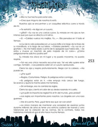 253
—Ella no fue hecha para estar sola.
—Creo que ninguno de nosotros lo está.
Nuestros ojos se encuentran y un cosquilleo eléctrico corre a través
de mí.
—Te extrañó —le digo en un susurro.
—¿Ella? —Su voz es una caricia suave. Su mirada en mis ojos es tan
intensa que juro que ve directo a mi alma.
—Sí. —Calidez vuelca mis mejillas. Yo...—. Ella pensaba en ti todo el
tiempo.
La luz de la vela parpadea en un suave brillo a lo largo de la línea de
su mandíbula, a lo largo de sus labios. —Odiaba perderla. —Su voz es un
gruñido—. No me había dado cuenta de lo apegada que había sido. —Se
estira y mueve un mechón de pelo mojado de mi cara—. ¿Cómo
peligrosamente adictivo podría ser?
Su mirada me clava en mi lugar y no puedo moverme, no puedo
respirar.
—Tal vez una chica necesita escuchar eso. Tal vez ella quiere estar
contigo, también. —Las palabras salen en un susurro apresurado.
Cierra los ojos y respira profundamente. Niega con la cabeza. —No
puede ser.
—¿Por qué?
—Reglas. Costumbres. Peligro. Es peligroso estar conmigo.
—Es peligroso estar sin ti. —Me empujo más cerca del fuego.
Se acerca y ajusta la manta sobre mis hombros.
—Sin embargo, eso no cambia las reglas.
Cierro los ojos y siento el calor de sus dedos rozando mi cuello.
—¿A quién le importa las reglas? Es el fin del mundo, ¿recuerdas?
—Las reglas son importantes para nosotros. Los ángeles son una raza
guerrera.
—Me di cuenta. Pero, ¿qué tiene eso que ver con esto?
—La única manera de mantener una sociedad de asesinos juntos
durante millones de años es tener una estricta cadena de mando y cero
tolerancias por la violación de las normas. De lo contrario, todos nos
habríamos matado el uno al otro hace mucho tiempo.
 