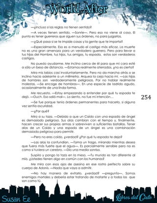 254
—¿Incluso si las reglas no tienen sentido?
—A veces tienen sentido. —Sonríe—. Pero eso no viene al caso. El
punto es tener guerreros que siguen sus órdenes, no para juzgarlos.
—¿Qué pasa si se te impide cosas y la gente que te importa?
—Especialmente. Eso es a menudo el castigo más eficaz. La muerte
no es una gran amenaza para un verdadero guerrero. Pero para llevar a
tus hijas del Hombre, tus hijos, tus amigos, tu espada, estos son verdaderos
castigos.
No puedo ayudarme. Me inclino cerca de él para que mi cara esté
a sólo un beso de distancia. —Estamos realmente aterrados, ¿no es cierto?
Mira mis labios casi involuntariamente. Pero no da marcha atrás o se
inclina hacia adelante a un milímetro. Arquea la ceja hacia mí. —Las hijas
de hombres son verdaderamente peligrosas. Por no hablar realmente
molestas. —Se encoge de hombros—. En una especie de ladrido agudo,
ocasionalmente de una linda forma.
Me recuesto. —Estoy empezando a entender por qué tu espada te
dejó. —Ouch. Eso salió mal—. Lo siento, no fue mi intención…
—Se fue porque tenía órdenes permanentes para hacerlo, si alguna
vez sentía oscuridad.
—¿Por qué?
Mira a su taza. —Debido a que un Caído con una espada de ángel
es demasiado peligroso. Sus alas cambian con el tiempo y, finalmente,
hacen crecer sus propias armas si sobreviven a suficientes batallas. Tener
alas de un Caído y una espada de un ángel es una combinación
demasiado peligrosa para permitir.
—Pero no eres caído, ¿verdad? ¿Por qué tu espada te deja?
—Las alas la confundían. —Toma un trago, mirando mientras desea
que fuera más fuerte que el agua—. Es parcialmente sensible pero no es
como si tuviera un cerebro. —Dio una media sonrisa.
Suspiro y pongo la taza en la mesa. —Tu mundo es tan diferente al
mío. ¿Ustedes tienen algo en común con los humanos?
Me mira con esos ojos de asesino en ese rostro perfecto sobre su
cuerpo de Adonis. —Nada que vaya a admitir.
—No hay manera de evitarlo, ¿verdad? —pregunto—. Somos
enemigos mortales y debería estar tratando de matarte y a todos los que
son como tú.
 