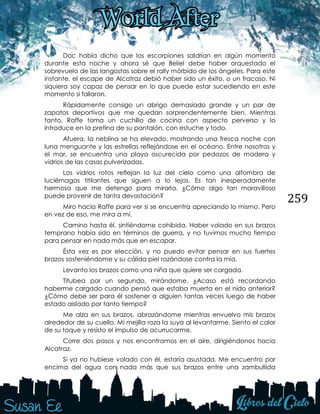 259
Doc había dicho que los escorpiones saldrían en algún momento
durante esta noche y ahora sé que Beliel debe haber orquestado el
sobrevuelo de las langostas sobre el rally mórbido de los ángeles. Para este
instante, el escape de Alcatraz debió haber sido un éxito, o un fracaso. Ni
siquiera soy capaz de pensar en lo que puede estar sucediendo en este
momento si fallaron.
Rápidamente consigo un abrigo demasiado grande y un par de
zapatos deportivos que me quedan sorprendentemente bien. Mientras
tanto, Raffe toma un cuchillo de cocina con aspecto perverso y lo
introduce en la pretina de su pantalón, con estuche y todo.
Afuera, la neblina se ha elevado, mostrando una fresca noche con
luna menguante y las estrellas reflejándose en el océano. Entre nosotros y
el mar, se encuentra una playa oscurecida por pedazos de madera y
vidrios de las casas pulverizadas.
Los vidrios rotos reflejan la luz del cielo como una alfombra de
luciérnagas titilantes que siguen a lo lejos. Es tan inesperadamente
hermosa que me detengo para mirarla. ¿Cómo algo tan maravilloso
puede provenir de tanta devastación?
Miro hacia Raffe para ver si se encuentra apreciando lo mismo. Pero
en vez de eso, me mira a mí.
Camino hasta él, sintiéndome cohibida. Haber volado en sus brazos
temprano había sido en términos de guerra, y no tuvimos mucho tiempo
para pensar en nada más que en escapar.
Ésta vez es por elección, y no puedo evitar pensar en sus fuertes
brazos sosteniéndome y su cálida piel rozándose contra la mía.
Levanto los brazos como una niña que quiere ser cargada.
Titubea por un segundo, mirándome. ¿Acaso está recordando
haberme cargado cuando pensó que estaba muerta en el nido anterior?
¿Cómo debe ser para él sostener a alguien tantas veces luego de haber
estado aislado por tanto tiempo?
Me alza en sus brazos, abrazándome mientras envuelvo mis brazos
alrededor de su cuello. Mi mejilla roza la suya al levantarme. Siento el calor
de su toque y resisto el impulso de acurrucarme.
Corre dos pasos y nos encontramos en el aire, dirigiéndonos hacia
Alcatraz.
Si ya no hubiese volado con él, estaría asustada. Me encuentro por
encima del agua con nada más que sus brazos entre una zambullida
 