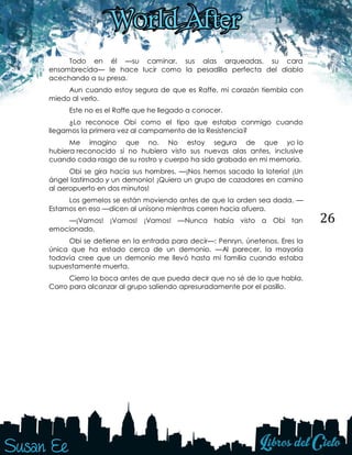 26
Todo en él —su caminar, sus alas arqueadas, su cara
ensombrecida— le hace lucir como la pesadilla perfecta del diablo
acechando a su presa.
Aun cuando estoy segura de que es Raffe, mi corazón tiembla con
miedo al verlo.
Este no es el Raffe que he llegado a conocer.
¿Lo reconoce Obi como el tipo que estaba conmigo cuando
llegamos la primera vez al campamento de la Resistencia?
Me imagino que no. No estoy segura de que yo lo
hubiera reconocido si no hubiera visto sus nuevas alas antes, inclusive
cuando cada rasgo de su rostro y cuerpo ha sido grabado en mi memoria.
Obi se gira hacia sus hombres. —¡Nos hemos sacado la lotería! ¡Un
ángel lastimado y un demonio! ¡Quiero un grupo de cazadores en camino
al aeropuerto en dos minutos!
Los gemelos se están moviendo antes de que la orden sea dada. —
Estamos en eso —dicen al unísono mientras corren hacia afuera.
—¡Vamos! ¡Vamos! ¡Vamos! —Nunca había visto a Obi tan
emocionado.
Obi se detiene en la entrada para decir—: Penryn, únetenos. Eres la
única que ha estado cerca de un demonio. —Al parecer, la mayoría
todavía cree que un demonio me llevó hasta mi familia cuando estaba
supuestamente muerta.
Cierro la boca antes de que pueda decir que no sé de lo que habla.
Corro para alcanzar al grupo saliendo apresuradamente por el pasillo.
 