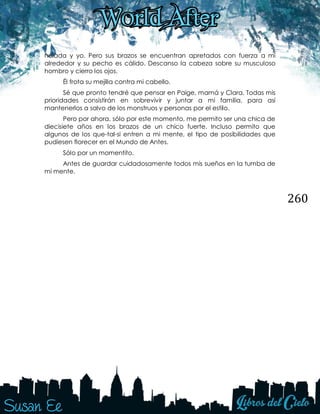 260
helada y yo. Pero sus brazos se encuentran apretados con fuerza a mí
alrededor y su pecho es cálido. Descanso la cabeza sobre su musculoso
hombro y cierro los ojos.
Él frota su mejilla contra mi cabello.
Sé que pronto tendré que pensar en Paige, mamá y Clara. Todas mis
prioridades consistirán en sobrevivir y juntar a mi familia, para así
mantenerlos a salvo de los monstruos y personas por el estilo.
Pero por ahora, sólo por este momento, me permito ser una chica de
diecisiete años en los brazos de un chico fuerte. Incluso permito que
algunos de los que-tal-si entren a mi mente, el tipo de posibilidades que
pudiesen florecer en el Mundo de Antes.
Sólo por un momentito.
Antes de guardar cuidadosamente todos mis sueños en la tumba de
mi mente.
 