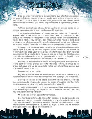 262
Si así es, estoy impresionada. Eso significaría que ellos fueron capaces
de reunir suficientes barcos para con suerte sacar a todo el mundo en un
solo viaje. Y parece que también inteligentemente decidieron tomar
ventaja de la oscuridad y la niebla viajando sobre el agua en lugar de la
tierra.
Raffe se desliza hacia abajo, dando vueltas en silencio cerca de los
barcos, tan curioso como estoy por lo que está pasando.
Las cubiertas están llenas de personas acurrucadas para darse calor.
Alguien debió haber vislumbrado nuestra forma más oscura contra el cielo
porque los motores se apagaron y los barcos flotan silenciosamente a
través de la noche. Hay hombres con rifles apuntando hacia el cielo, pero
la mayoría de ellos no nos están apuntando a nosotros, así que debemos
ser no muy visibles. Y la mejor noticia es que ninguna de las armas dispara.
Supongo que tienen órdenes de disparar sólo como último recurso,
desde que el ruido de un solo disparo podría invitar a una horda de
monstruos hacia ellos. Los barcos parecen estar haciéndolo bien flotando
silenciosamente a través de la niebla. Si esto es la fuga de Alcatraz, ellos
probablemente han estado en el agua durante horas, lo cual significa que
han tenidos sus motores prendidos la mayor parte del tiempo.
No hay luz, movimiento o sonido en ninguna parte excepto en el
techo del barco más grande que está liderando la flota. El reflejo de las
ondas del agua y la luz de luna de la niebla son suficientes para ver que
hay algo atado en el techo.
Es una zurra de escorpión.
Alguien se cierne sobre el monstruo que se retuerce. Mientras que
nosotros silenciosamente nos deslizamos más allá, obtengo una mejor vista.
El cuerpo y la cola de la bestia están firmemente atados. Su boca
está amordazada y haciendo sonidos de siseos ahogados mientras trata
frenéticamente de picar a la mujer que se inclina sobre él.
La mujer está absorbida en lo que sea que está haciendo que no nos
nota. Está dibujando algo en su pecho. No puedo ver su rostro pero sólo
hay una persona que podría ser.
Mi madre está viva y aparentemente ilesa.
Dos hombres sosteniendo rifles están parados a cada lado de ella.
Supongo que por los brazos hinchados de uno y el cuello del otro que
probablemente están tatuados y son alfas. Si es así, mamá los debió haber
impresionado inmensamente durante su fuga o ellos no la estarían
protegiendo mientas dibuja en un escorpión.
 
