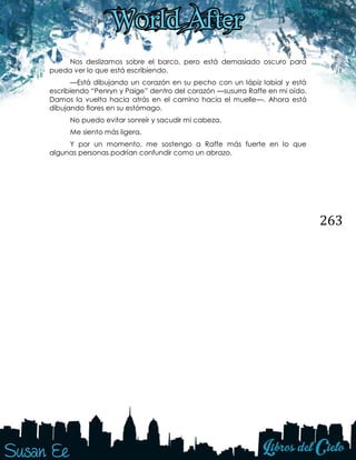 263
Nos deslizamos sobre el barco, pero está demasiado oscuro para
pueda ver lo que está escribiendo.
—Está dibujando un corazón en su pecho con un lápiz labial y está
escribiendo “Penryn y Paige” dentro del corazón —susurra Raffe en mi oído.
Damos la vuelta hacia atrás en el camino hacia el muelle—. Ahora está
dibujando flores en su estómago.
No puedo evitar sonreír y sacudir mi cabeza.
Me siento más ligera.
Y por un momento, me sostengo a Raffe más fuerte en lo que
algunas personas podrían confundir como un abrazo.
 