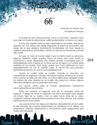 264
66 Traducido por Adriana Tate
Corregido por Cotesyta
El Muelle 39 está prácticamente como lo recuerdo. Tablones rotos
que salen en todas las direcciones, edificios demolidos, un barco a su lado.
El ferry del capitán Jake ha sido impulsado en el muelle, arando los
tablones en una corona de astillas irregulares. El barco se encuentra más
abajo de lo que debería, lentamente hundiéndose. Un foco desde la
cubierta permanece encendido y lanza un rayo de luz fantasmal a través
del muelle.
Así que no todo el mundo eligió ir por la bahía hasta la península.
Algunos debieron haber querido tomar el cruce más corto hacia el
continente y luego dispersarse. Eso tendría sentido si pensabas que tus
probabilidades eran mejores en la tierra que en el agua, o si tuvieras seres
queridos en la ciudad. Pero quien quiera que haya piloteado la nave
probablemente no fue el capitán Jake. A menos de que estuviera
seriamente borracho, lo cual es una posibilidad real.
Damos la vuelta sobre el muelle, mirando la situación. Los
saqueadores se dispersan cuando vislumbran nuestras sombras en la luna.
Unos cuantos de ellos son solo niños. La noticia debe estar alrededor sobre
los objetos de valor dejados en el muelle. Me pregunto si tienen alguna
idea de lo peligroso que es para ellos estar aquí.
Tan pronto como todo el mundo desaparece, aterrizamos
silenciosamente en las sombras.
Raffe me sostiene un segundo más de lo necesario antes de
bajarme. Y luego me toma un segundo más de lo necesario para deslizar
mis brazos lejos de su cuello y dar un paso hacia atrás de su calor.
Cualquier persona observándonos podría asumir que éramos una pareja
besándonos en la oscuridad.
Las luces iluminan las vigas y los tablones sobresalientes en el muelle.
El aire húmedo de nuestras respiraciones se condensa en la niebla y se
arremolinan mientras observamos y escuchamos para asegurarnos que
nadie está alrededor.
 