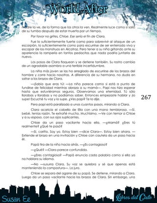 267
madre la ve, de la forma que los otros la ven. Realmente luce como si salió
de su tumba después de estar muerta por un tiempo.
Por favor no grites, Chloe. Ese sería el fin de Clara.
Fue lo suficientemente fuerte como para sobrevivir al ataque de un
escorpión, lo suficientemente como para escurrirse de ser enterrada viva y
escapar de los monstruos en Alcatraz. Pero tener a su niña gritando ante su
apariencia la rompería en tantos pedacitos que nada podría juntarla de
nuevo.
Los pasos de Clara flaquean y se detiene también. Su rostro cambia
de un agradable asombro a una terrible incertidumbre.
La niña más joven se las ha arreglado de escurrirse de los brazos del
hombre y corre hacia nosotras. A diferencia de su hermana, no duda en
saltar a los brazos de Clara.
—¡Sabía que eras tú! —La niña parece como si está a punto de
fundirse de felicidad mientras abraza a su mamá—. Papi nos hizo esperar
hasta que estuviéramos seguros. Observamos una eternidad. Tú sólo
llorabas y llorabas y no podíamos saber. Entonces empezaste hablar y ¡lo
supe! Escuché tu voz y lo supe. ¿Ves papi? Te lo dije.
Pero papi está paralizado a unos cuantos pasos, mirando a Clara.
Clara acaricia el cabello de Ella con una mano temblorosa. —Sí,
bebé, tenías razón. Te extrañé mucho. Muchísimo. —Ve con temor a Chloe
y a su esposo, con sus ojos suplicantes.
Chloe da un paso vacilante hacia ella. —¿Mamá? ¿Eres tú
realmente? ¿Qué te pasó?
—Sí, cariño. Soy yo. Estoy bien —dice Clara—. Estoy bien ahora. —
Extiende el brazo en una invitación y Chloe con cautela da un paso hacia
él.
Papá tira de la niña hacia atrás. —¿Es contagioso?
—¿Qué? —Clara parece confundida.
—¿Eres contagiosa? —Papá enuncia cada palabra como si ella ya
no hablara su idioma.
—No —susurra Clara. Su voz se quiebra y sé que apenas está
manteniendo la compostura—. Lo juro.
Chloe se separa del agarre de su papá. Se detiene, mirando a Clara.
Luego da un paso vacilante hacia los brazos de Clara. Sin embargo, una
 