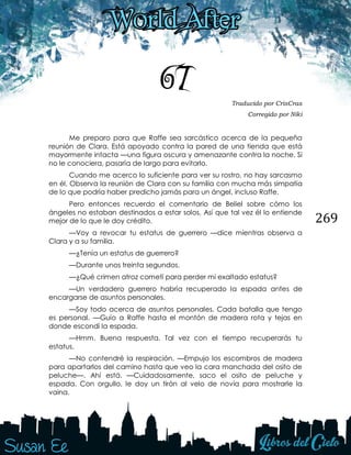 269
67 Traducido por CrisCras
Corregido por Niki
Me preparo para que Raffe sea sarcástico acerca de la pequeña
reunión de Clara. Está apoyado contra la pared de una tienda que está
mayormente intacta —una figura oscura y amenazante contra la noche. Si
no le conociera, pasaría de largo para evitarlo.
Cuando me acerco lo suficiente para ver su rostro, no hay sarcasmo
en él. Observa la reunión de Clara con su familia con mucha más simpatía
de lo que podría haber predicho jamás para un ángel, incluso Raffe.
Pero entonces recuerdo el comentario de Beliel sobre cómo los
ángeles no estaban destinados a estar solos. Así que tal vez él lo entiende
mejor de lo que le doy crédito.
—Voy a revocar tu estatus de guerrero —dice mientras observa a
Clara y a su familia.
—¿Tenía un estatus de guerrero?
—Durante unos treinta segundos.
—¿Qué crimen atroz cometí para perder mi exaltado estatus?
—Un verdadero guerrero habría recuperado la espada antes de
encargarse de asuntos personales.
—Soy todo acerca de asuntos personales. Cada batalla que tengo
es personal. —Guío a Raffe hasta el montón de madera rota y tejas en
donde escondí la espada.
—Hmm. Buena respuesta. Tal vez con el tiempo recuperarás tu
estatus.
—No contendré la respiración. —Empujo los escombros de madera
para apartarlos del camino hasta que veo la cara manchada del osito de
peluche—. Ahí está. —Cuidadosamente, saco el osito de peluche y
espada. Con orgullo, le doy un tirón al velo de novia para mostrarle la
vaina.
 