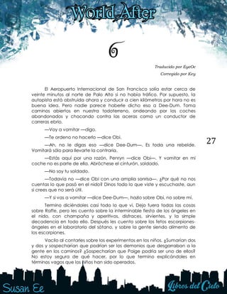 27
6 Traducido por EyeOc
Corregido por Key
El Aeropuerto Internacional de San Francisco solía estar cerca de
veinte minutos al norte de Palo Alto si no había tráfico. Por supuesto, la
autopista está obstruida ahora y conducir a cien kilómetros por hora no es
buena idea. Pero nadie parece haberle dicho eso a Dee-Dum. Toma
caminos abiertos en nuestra todoterreno, ondeando por los coches
abandonados y chocando contra las aceras como un conductor de
carreras ebrio.
—Voy a vomitar —digo.
—Te ordeno no hacerlo —dice Obi.
—Ah, no le digas eso —dice Dee-Dum—. Es toda una rebelde.
Vomitará sólo para llevarte la contraria.
—Estás aquí por una razón, Penryn —dice Obi—. Y vomitar en mi
coche no es parte de ella. Abróchese el cinturón, soldado.
—No soy tu soldado.
—Todavía no —dice Obi con una amplia sonrisa—. ¿Por qué no nos
cuentas lo que pasó en el nido? Dinos todo lo que viste y escuchaste, aun
si crees que no será útil.
—Y si vas a vomitar —dice Dee-Dum—, hazlo sobre Obi, no sobre mí.
Termino diciéndoles casi todo lo que vi. Dejo fuera todas las cosas
sobre Raffe, pero les cuento sobre la interminable fiesta de los ángeles en
el nido, con champaña y aperitivos, disfraces, sirvientes, y la simple
decadencia en todo ello. Después les cuento sobre los fetos escorpiones-
ángeles en el laboratorio del sótano, y sobre la gente siendo alimento de
los escorpiones.
Vacilo al contarles sobre los experimentos en los niños. ¿Sumarían dos
y dos y sospecharían que podrían ser los demonios que desgarraban a la
gente en los caminos? ¿Sospecharían que Paige podría ser uno de ellos?
No estoy segura de qué hacer, por lo que termino explicándoles en
términos vagos que los niños han sido operados.
 