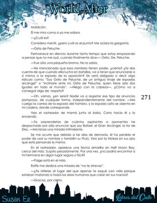 271
Maldición.
Él me mira como si ya me odiara.
—¿Cuál es?
Considero mentir, ¿pero cuál es el punto? Me aclaro la garganta.
—Osito de Peluche.
Permanece en silencio durante tanto tiempo que estoy empezando
a pensar que no me oyó, cuando finalmente dice—: Osito. De. Peluche.
—Fue sólo una pequeña broma. No lo sabía.
—He mencionado que esos nombres tienen poder, ¿cierto? ¿Te das
cuenta de que cuando ella lucha en batallas, va a tener que anunciarse a
sí misma a la espada de la oposición? Se verá obligada a decir algo
ridículo como: “Soy Osito de Peluche, de un antiguo linaje de espadas
arcángel” o “Inclínate ante mí, Osito de Peluche, quien tiene sólo dos
iguales en todo el mundo”. —Niega con la cabeza—. ¿Cómo va a
conseguir algo de respeto?
—Oh, vamos, ¿en serio? Nadie va a respetar ese tipo de anuncios
pomposos, de cualquier forma, independientemente del nombre. —Me
cuelgo la correa de la espada del hombro, y la espada osito se asienta en
mi cadera, donde corresponde.
Veo el rastreador de mamá junto al bolso. Corro hacia él y lo
enciendo.
—Te sorprenderías de cuántos aspirantes a oponentes he
despachado por sólo anunciar que soy Rafael, el Gran Arcángel, la Ira de
Dios. —Me lanza una mirada intimidante.
Se me ocurre que debido a las alas de demonio, él ha perdido el
poder de usar su nombre y también su título. Veo por la tristeza en sus ojos
que está pensando lo mismo.
En el rastreador, aparece una fecha amarilla en Half Moon Bay,
cerca del nido. Suspiro pesadamente. Por una vez, ¿no podría encontrar a
mi hermana en algún lugar seguro y fácil?
—Paige está en el nido.
Raffe me dedica una mirada de “no te atrevas”.
—¿Te refieres al lugar del que apenas te saqué con vida porque
estaban matando a todos los seres humanos que caían en sus manos?
—Gracias, por cierto.
 