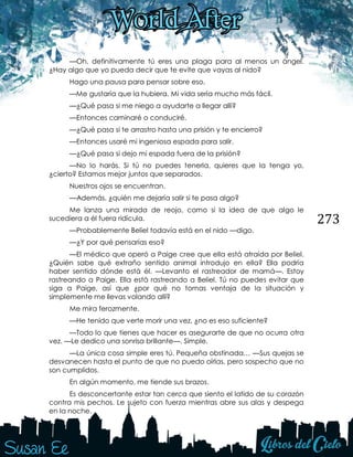 273
—Oh, definitivamente tú eres una plaga para al menos un ángel.
¿Hay algo que yo pueda decir que te evite que vayas al nido?
Hago una pausa para pensar sobre eso.
—Me gustaría que la hubiera. Mi vida sería mucho más fácil.
—¿Qué pasa si me niego a ayudarte a llegar allí?
—Entonces caminaré o conduciré.
—¿Qué pasa si te arrastro hasta una prisión y te encierro?
—Entonces usaré mi ingeniosa espada para salir.
—¿Qué pasa si dejo mi espada fuera de la prisión?
—No lo harás. Si tú no puedes tenerla, quieres que la tenga yo,
¿cierto? Estamos mejor juntos que separados.
Nuestros ojos se encuentran.
—Además, ¿quién me dejaría salir si te pasa algo?
Me lanza una mirada de reojo, como si la idea de que algo le
sucediera a él fuera ridícula.
—Probablemente Beliel todavía está en el nido —digo.
—¿Y por qué pensarías eso?
—El médico que operó a Paige cree que ella está atraída por Beliel.
¿Quién sabe qué extraño sentido animal introdujo en ella? Ella podría
haber sentido dónde está él. —Levanto el rastreador de mamá—. Estoy
rastreando a Paige. Ella está rastreando a Beliel. Tú no puedes evitar que
siga a Paige, así que ¿por qué no tomas ventaja de la situación y
simplemente me llevas volando allí?
Me mira ferozmente.
—He tenido que verte morir una vez, ¿no es eso suficiente?
—Todo lo que tienes que hacer es asegurarte de que no ocurra otra
vez. —Le dedico una sonrisa brillante—. Simple.
—La única cosa simple eres tú. Pequeña obstinada… —Sus quejas se
desvanecen hasta el punto de que no puedo oírlas, pero sospecho que no
son cumplidos.
En algún momento, me tiende sus brazos.
Es desconcertante estar tan cerca que siento el latido de su corazón
contra mis pechos. Le sujeto con fuerza mientras abre sus alas y despega
en la noche.
 