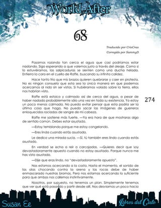 274
68 Traducido por CrisCras
Corregido por SammyD
Pasamos rozando tan cerca el agua que casi podríamos estar
nadando. Sigo esperando a que volemos justo a través del oleaje. Como si
lo estuviéramos, las salpicaduras se sienten como una ducha helada.
Entierro la cara en el cuello de Raffe, buscando su infinita calidez.
Hace tanto frío que mis brazos quieren quebrarse y caer en protesta.
No es ningún consuelo que esta sea la única manera en que podemos
acercarnos al nido sin ser vistos. Si hubiéramos volado sobre la tierra, ellos
nos habrían visto.
Raffe está estoico y calmado así de cerca del agua, a pesar de
haber nadado probablemente sólo una vez en toda su existencia. Yo estoy
un poco menos calmada. No puedo evitar pensar que esta podría ser la
última cosa que haga. No puedo sacar las imágenes de guerreros
enloquecidos rociados de sangre de mi cabeza.
Raffe me sostiene más fuerte. —Ya era hora de que mostraras algo
de sentido común. Debes estar asustada.
—Estoy temblando porque me estoy congelando.
—Eres linda cuando estás asustada.
Le dedico una mirada sucia. —Sí, tú también eres lindo cuando estás
asustado.
En verdad se echa a reír a carcajadas. —Quieres decir que soy
devastadoramente apuesto cuando no estoy asustado. Porque nunca me
has visto asustado.
—Dije que eras lindo, no “devastadoramente apuesto”.
Nos estamos acercando a la costa. Hasta el momento, el sonido de
las olas chocando contra la arena y las rocas debe de haber
enmascarado nuestras bromas. Pero nos estamos acercando lo suficiente
para que ambos nos callemos instintivamente.
Nosotros, por supuesto, no tenemos un plan. Simplemente tenemos
que ver qué está pasando y partir desde allí. Nos desviamos un poco hacia
 