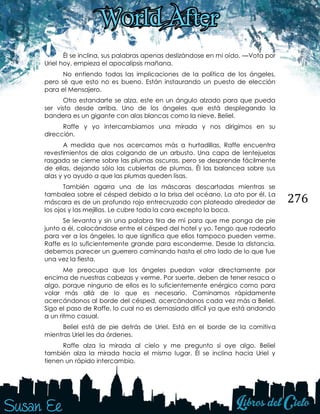 276
Él se inclina, sus palabras apenas deslizándose en mi oído. —Vota por
Uriel hoy, empieza el apocalipsis mañana.
No entiendo todas las implicaciones de la política de los ángeles,
pero sé que esto no es bueno. Están instaurando un puesto de elección
para el Mensajero.
Otro estandarte se alza, este en un ángulo alzado para que pueda
ser visto desde arriba. Uno de los ángeles que está desplegando la
bandera es un gigante con alas blancas como la nieve. Beliel.
Raffe y yo intercambiamos una mirada y nos dirigimos en su
dirección.
A medida que nos acercamos más a hurtadillas, Raffe encuentra
revestimientos de alas colgando de un arbusto. Una capa de lentejuelas
rasgada se cierne sobre las plumas oscuras, pero se desprende fácilmente
de ellas, dejando sólo las cubiertas de plumas. Él las balancea sobre sus
alas y yo ayudo a que las plumas queden lisas.
También agarra una de las máscaras descartadas mientras se
tambalea sobre el césped debido a la brisa del océano. La ato por él. La
máscara es de un profundo rojo entrecruzado con plateado alrededor de
los ojos y las mejillas. Le cubre toda la cara excepto la boca.
Se levanta y sin una palabra tira de mí para que me ponga de pie
junto a él, colocándose entre el césped del hotel y yo. Tengo que rodearlo
para ver a los ángeles, lo que significa que ellos tampoco pueden verme.
Raffe es lo suficientemente grande para esconderme. Desde la distancia,
debemos parecer un guerrero caminando hasta el otro lado de lo que fue
una vez la fiesta.
Me preocupa que los ángeles puedan volar directamente por
encima de nuestras cabezas y verme. Por suerte, deben de tener resaca o
algo, porque ninguno de ellos es lo suficientemente enérgico como para
volar más allá de lo que es necesario. Caminamos rápidamente
acercándonos al borde del césped, acercándonos cada vez más a Beliel.
Sigo el paso de Raffe, lo cual no es demasiado difícil ya que está andando
a un ritmo casual.
Beliel está de pie detrás de Uriel. Está en el borde de la comitiva
mientras Uriel les da órdenes.
Raffe alza la mirada al cielo y me pregunto si oye algo. Beliel
también alza la mirada hacia el mismo lugar. Él se inclina hacia Uriel y
tienen un rápido intercambio.
 