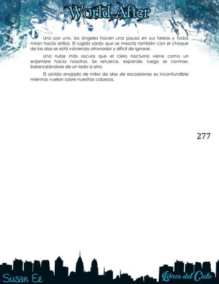 277
Uno por uno, los ángeles hacen una pausa en sus tareas y todos
miran hacia arriba. El rugido sordo que se mezcla también con el choque
de las olas se está volviendo atronador y difícil de ignorar.
Una nube más oscura que el cielo nocturno viene como un
enjambre hacia nosotros. Se retuerce, expande, luego se contrae,
balanceándose de un lado a otro.
El sonido enojado de miles de alas de escorpiones es inconfundible
mientras vuelan sobre nuestras cabezas.
 