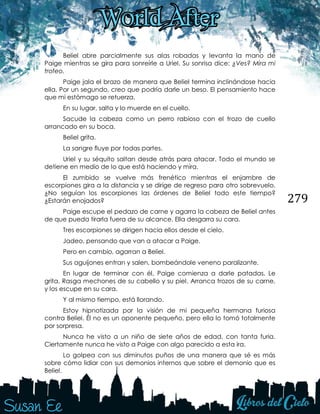 279
Beliel abre parcialmente sus alas robadas y levanta la mano de
Paige mientras se gira para sonreírle a Uriel. Su sonrisa dice: ¿Ves? Mira mi
trofeo.
Paige jala el brazo de manera que Beliel termina inclinándose hacia
ella. Por un segundo, creo que podría darle un beso. El pensamiento hace
que mi estómago se retuerza.
En su lugar, salta y lo muerde en el cuello.
Sacude la cabeza como un perro rabioso con el trozo de cuello
arrancado en su boca.
Beliel grita.
La sangre fluye por todas partes.
Uriel y su séquito saltan desde atrás para atacar. Todo el mundo se
detiene en medio de lo que está haciendo y mira.
El zumbido se vuelve más frenético mientras el enjambre de
escorpiones gira a la distancia y se dirige de regreso para otro sobrevuelo.
¿No seguían los escorpiones las órdenes de Beliel todo este tiempo?
¿Estarán enojados?
Paige escupe el pedazo de carne y agarra la cabeza de Beliel antes
de que pueda tirarla fuera de su alcance. Ella desgarra su cara.
Tres escorpiones se dirigen hacia ellos desde el cielo.
Jadeo, pensando que van a atacar a Paige.
Pero en cambio, agarran a Beliel.
Sus aguijones entran y salen, bombeándole veneno paralizante.
En lugar de terminar con él, Paige comienza a darle patadas. Le
grita. Rasga mechones de su cabello y su piel. Arranca trozos de su carne,
y los escupe en su cara.
Y al mismo tiempo, está llorando.
Estoy hipnotizada por la visión de mi pequeña hermana furiosa
contra Beliel. Él no es un oponente pequeño, pero ella lo tomó totalmente
por sorpresa.
Nunca he visto a un niño de siete años de edad, con tanta furia.
Ciertamente nunca he visto a Paige con algo parecido a esta ira.
Lo golpea con sus diminutos puños de una manera que sé es más
sobre cómo lidiar con sus demonios internos que sobre el demonio que es
Beliel.
 