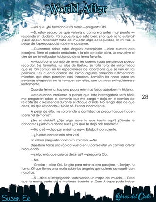 28
—Así que, ¿tú hermana está bien? —pregunta Obi.
—Sí, estoy segura de que volverá a como era antes muy pronto —
respondo sin dudarlo. Por supuesto que está bien. ¿Por qué no lo estaría?
¿Qué opción tenemos? Trato de inyectar algo de seguridad en mi voz, a
pesar de la preocupación que me carcome.
—Cuéntanos sobre estos ángeles escorpiones —dice nuestro otro
pasajero. Tiene el cabello ondulado, y la piel de color oliva. Lo envuelve el
aire de un investigador hablando de su tema favorito.
Aliviada por el cambio de tema, les cuento cada detalle que puedo
recordar. Sus tamaños, sus alas de libélula, su falta total de uniformidad
que es tan común en los especímenes de laboratorio que se ven en las
películas. Les cuento acerca de cómo algunos parecían rudimentarios
mientras que otros parecían casi formados. También les hablo sobre las
personas atrapadas en los tanques con ellos, con sus vidas extinguiéndose
lentamente.
Cuando termino, hay una pausa mientras todos absorben mi historia.
Justo cuando comienzo a pensar que este interrogatorio será fácil,
me preguntan sobre el demonio que me cargó y dejó en el camión de
rescate de la Resistencia durante el ataque al nido. No tengo idea de qué
decir, así que respondo—: No lo sé. Estaba inconsciente.
A pesar de ello, me sorprende la cantidad de preguntas que hacen
sobre “el demonio”.
¿Era el diablo? ¿Dijo algo sobre lo que hacía aquí? ¿Dónde lo
conociste? ¿Sabes a dónde fue? ¿Por qué te dejó con nosotros?
—No lo sé —digo por enésima vez—. Estaba inconsciente.
—¿Puedes contactarlo otra vez?
La última pregunta aprieta mi corazón. —No.
Dee-Dum hace una rápida vuelta en U para evitar un camino lateral
bloqueado.
—¿Algo más que quieras decirnos? —pregunta Obi.
—No.
—Gracias —dice Obi. Se gira para mirar al otro pasajero—. Sanjay, tu
turno. Oí que tienes una teoría sobre los ángeles que quieres compartir con
nosotros.
—Sí —dice el investigador, sosteniendo un mapa del mundo—. Creo
que la mayor parte de la matanza durante el Gran Ataque pudo haber
 