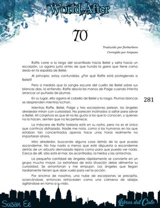 281
70 Traducido por florbarbero
Corregido por Ampaяo
Raffe corre a lo largo del acantilado hacia Beliel y salta hacia un
escorpión. Lo agarra justo antes de que hunda la garra que tiene como
dedo en la espalda de Beliel.
Al principio, estoy confundida. ¿Por qué Raffe está protegiendo a
Beliel?
Pero a medida que la sangre escurre del cuello de Beliel sobre sus
blancas alas, lo entiendo. Raffe desvía las manos de Paige cuando intenta
arrancar un puñado de plumas.
En su lugar, ella agarra el cabello de Beliel y lo rasga. Plumas blancas
se desprenden mientras luchan.
Mientras Raffe, Beliel, Paige y tres escorpiones pelean, los ángeles
alrededor miran con curiosidad. No parecen inclinados a saltar para salvar
a Beliel. Mi conjetura es que él no les gusta a los que lo conocen, y quienes
no lo hacen, sienten que no les pertenece.
La máscara de Raffe todavía está en su rostro, pero no es el único
que continúa disfrazado. Nadie me nota, como si los humanos en los que
estaban tan concentrados apenas hace unas horas realmente no
importaran ahora.
Miro alrededor, buscando alguna cosa detrás de la que pueda
esconderme. No hay nada a menos que esté dispuesta a esconderme
detrás de un arbusto demasiado lejano como para que pueda ver nada.
Cerca de allí, sólo está el mar, los acantilados, la hierba y las antorchas.
La pequeña cantidad de ángeles rápidamente se convierte en un
grupo mucho mayor. La extrañeza de esta situación debe alimentar su
curiosidad. Se amontonan y me empujan. Los ángeles que llegan
tardíamente tienen que alzar vuelo para ver la acción.
Por encima de nosotros, una nube de escorpiones se precipita,
acercándose, entonces retroceden como una colmena de abejas
agitándose en torno a su nido.
 