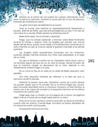 282
Termino en el centro de una pared de cuerpos. Demasiado como
para no llamar la atención. Acaricio la suave piel de mi oso de peluche,
tratando de mantener la calma.
Los gritos torturados de Beliel llenan la noche.
Todo el mundo mira mientras es despiadadamente desgarrado y
picado. Además de Raffe, que sólo está protegiendo sus alas, ni un solo ser
vivo viene en su ayuda. Nadie siquiera se estremece por él.
Beliel tenía razón. No es amado ni deseado.
Paige, que ha estado jadeando y llorando sobre Beliel finalmente
levanta la mirada y parece notar los ángeles por primera vez. Incluso
desde donde estoy, puedo ver el miedo y la incertidumbre naciendo en su
rostro mientras sus ojos se mueven desde el guerrero insensible a los demás
guerreros.
Los ángeles están parcialmente iluminados por las antorchas,
luciendo salvajes mientras sombras con tintes rojos parpadean a lo largo
de sus caras.
Sus ojos se detienen cuando me ve. Parpadea varias veces como si
no estuviera segura de que soy yo. Su cara se arruga, dando la ilusión de
que el monstruo creado se desvanece de su cara, dejando a una
terriblemente molesta Paige a su paso.
Se ve como lo hizo en el video en la celda de Beliel: pequeña, sola,
perdida.
Una niña pequeña tratando de aferrarse a la idea de que su
hermana vendrá a salvarla.
Extiendo los brazos hacia ella, dándome cuenta de cuánto tiempo
ha pasado desde que la he tocado. No es la misma Paige que conocí,
pero no puedo describirla como un monstruo, tampoco. Si todo termina, al
menos voy a ser capaz de consolar a mi pequeña hermana en los últimos
momentos de nuestra vida.
Paige deja caer su mirada y se ve insegura de sí misma. Las lágrimas
dejan marcas a través de la sangre salpicada en su rostro.
Entro en el círculo central y camino hacia ella. Su llanto se intensifica
cuanto más me acerco. Cuando llego, envuelve sus brazos alrededor de
mi cintura tan fuerte como puede.
Mi pequeña hermana me mira.
 