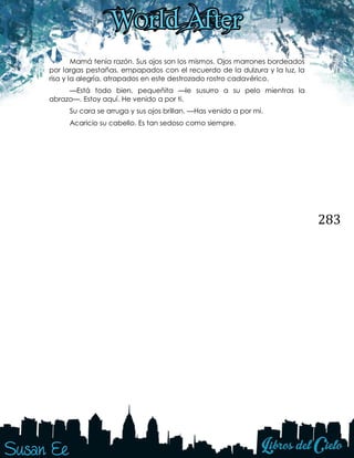 283
Mamá tenía razón. Sus ojos son los mismos. Ojos marrones bordeados
por largas pestañas, empapados con el recuerdo de la dulzura y la luz, la
risa y la alegría, atrapados en este destrozado rostro cadavérico.
—Está todo bien, pequeñita —le susurro a su pelo mientras la
abrazo—. Estoy aquí. He venido a por ti.
Su cara se arruga y sus ojos brillan. —Has venido a por mí.
Acaricio su cabello. Es tan sedoso como siempre.
 
