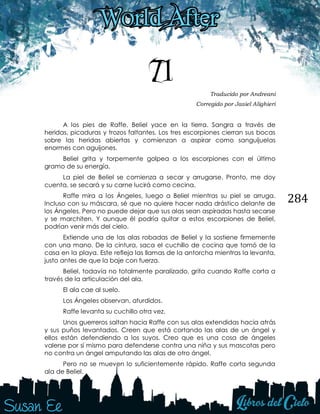 284
71 Traducido por Andreani
Corregido por Jasiel Alighieri
A los pies de Raffe, Beliel yace en la tierra. Sangra a través de
heridas, picaduras y trozos faltantes. Los tres escorpiones cierran sus bocas
sobre las heridas abiertas y comienzan a aspirar como sanguijuelas
enormes con aguijones.
Beliel grita y torpemente golpea a los escorpiones con el último
gramo de su energía.
La piel de Beliel se comienza a secar y arrugarse. Pronto, me doy
cuenta, se secará y su carne lucirá como cecina.
Raffe mira a los Ángeles, luego a Beliel mientras su piel se arruga.
Incluso con su máscara, sé que no quiere hacer nada drástico delante de
los Ángeles. Pero no puede dejar que sus alas sean aspiradas hasta secarse
y se marchiten. Y aunque él podría quitar a estos escorpiones de Beliel,
podrían venir más del cielo.
Extiende una de las alas robadas de Beliel y la sostiene firmemente
con una mano. De la cintura, saca el cuchillo de cocina que tomó de la
casa en la playa. Este refleja las llamas de la antorcha mientras la levanta,
justo antes de que la baje con fuerza.
Beliel, todavía no totalmente paralizado, grita cuando Raffe corta a
través de la articulación del ala.
El ala cae al suelo.
Los Ángeles observan, aturdidos.
Raffe levanta su cuchillo otra vez.
Unos guerreros saltan hacia Raffe con sus alas extendidas hacia atrás
y sus puños levantados. Creen que está cortando las alas de un ángel y
ellos están defendiendo a los suyos. Creo que es una cosa de ángeles
valerse por sí mismo para defenderse contra una niña y sus mascotas pero
no contra un ángel amputando las alas de otro ángel.
Pero no se mueven lo suficientemente rápido. Raffe corta segunda
ala de Beliel.
 