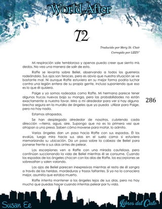 286
72 Traducido por Mery St. Clair
Corregido por LIZZY’
Mi respiración sale temblorosa y apenas puedo creer que siento mis
dedos. No veo una manera de salir de esto.
Raffe se levanta sobre Beliel, observando a todos los guerreros
rodeándolo. Sus ojos son feroces, pero es obvio que nuestra situación se ve
bastante mal. Ni aunque Raffe estuviera en su mejor forma podría luchar
contra una legión entera de su propia gente, incluso suponiendo que eso
es lo que él quisiera.
Paige y yo somos rodeadas como Raffe. Mi hermana parece tener
algunos trucos nuevos bajo su manga, pero las probabilidades no están
exactamente a nuestro favor. Miro a mi alrededor para ver si hay alguna
brecha segura en la muralla de ángeles que yo pueda utilizar para Paige,
pero no hay nada.
Estamos atrapados.
Se han desplegado alrededor de nosotros, cubriendo cada
dirección —tierra, agua, aire. Supongo que no es la primera vez que
atrapan a una presa. Saben cómo moverse para matar, lo admito.
Varios ángeles dan un paso hacia Raffe con sus espadas. Él los
evalúa, luego mira hacia sus alas en el suelo como si estuviera
memorizando su ubicación. Da un paso sobre la cabeza de Beliel para
ponerse frente a sus alas antes de pelear.
Los escorpiones ven a Raffe con una mirada cautelosa, pero
continúan succionando la vida de Beliel mientras él se consume. Cuando
las espadas de los ángeles chocan con las alas de Raffe, los escorpiones se
sobresaltan y salen volando.
Los ojos de Beliel parecen inexpresivos mientras el resto de él sangra
a través de las heridas, mordeduras y trozos faltantes. Si yo no lo conociera
mejor, asumiría que estaba muerto.
Raffe intenta mantener a los ángeles lejos de sus alas, pero no hay
mucho que puedas hacer cuando intentas pelear por tu vida.
 