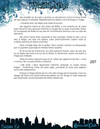 287
Me arrodillo en el suelo y arrastro un ala blanca como la nieve antes
de que alguien la pisotee. Rápidamente la doblo y se la entrego a Paige.
—Guarda esto. No dejes que nada le ocurra.
Me agacho hacia el otro lado de Raffe, y me arrastro en el suelo
para tomar la otra ala justo mientras un ángel da un paso hacia ella. Sobre
mí, la espada de Raffe se sacude en movimientos frenticos con sus alas de
demonio.
Me echo hacia atrás trayendo el ala conmigo. Doblo el ala y se la
doy a Paige. Las alas son ligeras, pero prácticamente cubren todo su
cuerpo mientras se aferra a las alas.
Guio a Paige lejos de la pelea. Pero nuestro camino es bloqueado
por un guerrero que baja la mirada hasta nosotros.
En la luz de las antorchas, sus alas parecen llamas, pero sé que eso
no se debe del todo a la luz de la farola. Es Quemado, quien secuestró a
Paige por maldad.
Tenía el mismo aspecto que en el video de vigilancia de Doc —más
o menos. Dio un paso frente a nosotros.
—Allí estás —dice Quemado mientras extiende un brazo hacia
Paige—. Finalmente fuiste útil para algo, ¿verdad? Es hora que alguien
tome este desperdicio.
Empujo a Paige detrás de mí y tiro del mango de mi espada. Casi me
alegro de tener una oportunidad de pelear con él. Tengo un odio especial
por Quemado, el secuestrador de Niñas Indefensas.
 