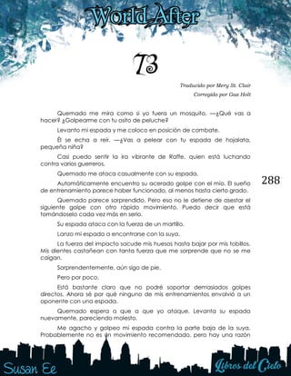288
73 Traducido por Mery St. Clair
Corregido por Gaz Holt
Quemado me mira como si yo fuera un mosquito. —¿Qué vas a
hacer? ¿Golpearme con tu osito de peluche?
Levanto mi espada y me coloco en posición de combate.
Él se echa a reír. —¿Vas a pelear con tu espada de hojalata,
pequeña niña?
Casi puedo sentir la ira vibrante de Raffe, quien está luchando
contra varios guerreros.
Quemado me ataca casualmente con su espada.
Automáticamente encuentro su acerado golpe con el mío. El sueño
de entrenamiento parece haber funcionado, al menos hasta cierto grado.
Quemado parece sorprendido. Pero eso no le detiene de asestar el
siguiente golpe con otro rápido movimiento. Puedo decir que está
tomándoselo cada vez más en serio.
Su espada ataca con la fuerza de un martillo.
Lanzo mi espada a encontrarse con la suya.
La fuerza del impacto sacude mis huesos hasta bajar por mis tobillos.
Mis dientes castañean con tanta fuerza que me sorprende que no se me
caigan.
Sorprendentemente, aún sigo de pie.
Pero por poco.
Está bastante claro que no podré soportar demasiados golpes
directos. Ahora sé por qué ninguno de mis entrenamientos envolvió a un
oponente con una espada.
Quemado espera a que a que yo ataque. Levanta su espada
nuevamente, pareciendo molesto.
Me agacho y golpeo mi espada contra la parte baja de la suya.
Probablemente no es un movimiento recomendado, pero hay una razón
 