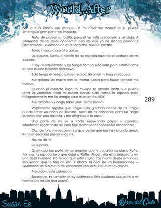 289
por la cuál lanzas ese ataque. En mi caso me acerca a él, puedo
amortiguar gran parte del impacto.
Trato de patear su rodilla, pero él ya está preparado y se aleja. A
diferencia de los otros oponentes con los que yo he estado peleando
últimamente, Quemado no está borracho, ni es un novato.
Toma impulso para otro golpe.
Lo esquivo. Siento el viento de su espada rozando el costado de mi
cabeza.
Estoy desequilibrada y no tengo tiempo suficiente para estabilizarme
en una buena posición defensiva.
Solo tengo el tiempo suficiente para levantar mi hoja y bloquear.
Me golpea de nuevo con la misma fuerza para hacer temblar mis
huesos.
Cuando el impacto llega, mi cuerpo se sacude tanto que puedo
sentir la vibración hasta mi espina dorsal. Casi pierdo la espada, pero
milagrosamente me las arreglo para aferrarme a ella.
Me tambaleo y caigo sobre una de mis rodillas.
Vagamente registro que Paige está gritando detrás de mí. Paige
puede tener un poco de asesina, pero no es oponente para un ángel
guerrero con una espada, y me alegra que lo sepa.
Una parte de mí ve a Raffe esquivando golpes y espadas,
intentando llegar hasta mí. Pero hay demasiados oponentes atacándolo.
Olas de furia me recorren. Lo que pensé que era ira vibrando desde
Raffe en realidad proviene de mí.
No, no de mí.
La espada.
Quemado fue parte de los ángeles que le cortaron las alas a Raffe.
Por eso, la espada tuvo que dejar a Raffe. Ahora, ella está pegada a mí,
una débil humana. Ha tenido que sufrir insulto tras insulto desde entonces,
incluyendo que se rían de ella. Y ahora, la peor de las humillaciones —
Quemado está a punto de vencernos con solo unos cuantos golpes.
Maldición, esta cabreada.
Excelente. Yo también estoy cabreada. Este bastardo secuestró a mi
hermana y mira lo que ocurrió.
 