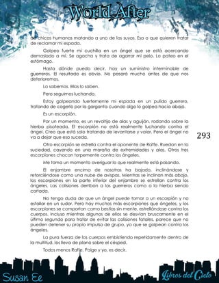 293
de chicas humanas matando a uno de los suyos. Eso o que quieren tratar
de reclamar mi espada.
Golpeo fuerte mi cuchilla en un ángel que se está acercando
demasiado a mí. Se agacha y trata de agarrar mi pelo. Lo pateo en el
estómago.
Hasta dónde puedo decir, hay un suministro interminable de
guerreros. El resultado es obvio. No pasará mucho antes de que nos
deterioremos.
Lo sabemos. Ellos lo saben.
Pero seguimos luchando.
Estoy golpeando fuertemente mi espada en un pulido guerrero,
tratando de cogerlo por la garganta cuando algo lo golpea hacia abajo.
Es un escorpión.
Por un momento, es un revoltijo de alas y aguijón, rodando sobre la
hierba pisoteada. El escorpión no está realmente luchando contra el
ángel. Creo que está solo tratando de levantarse y volar. Pero el ángel no
va a dejar que eso suceda.
Otro escorpión se estrella contra el oponente de Raffe. Ruedan en la
suciedad, cayendo en una maraña de extremidades y alas. Otros tres
escorpiones chocan torpemente contra los ángeles.
Me toma un momento averiguar lo que realmente está pasando.
El enjambre encima de nosotros ha bajado, inclinándose y
retorciéndose como una nube de avispas. Mientras se inclinan más abajo,
los escorpiones en la parte inferior del enjambre se estrellan contra los
ángeles. Las colisiones derriban a los guerreros como a la hierba siendo
cortada.
No tengo duda de que un ángel puede tomar a un escorpión y no
estallar en un sudor. Pero hay muchos más escorpiones que ángeles, y los
escorpiones se comportan como bestias sin mente, estrellándose contra los
cuerpos. Incluso mientras algunos de ellos se desvían bruscamente en el
último segundo para tratar de evitar las colisiones fatales, parece que no
pueden detener su propio impulso de grupo, ya que se golpean contra los
ángeles.
La pura fuerza de los cuerpos embistiendo repetidamente dentro de
la multitud, los lleva de plano sobre el césped.
Todos menos Raffe, Paige y yo, es decir.
 