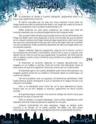 294
El enjambre se divide a nuestro alrededor, golpeando todo a su
paso, pero dejándonos intactos.
El viento causado por sus alas me hace tropezar hacia atrás en
Paige hasta que ella se aprieta entre Raffe y yo. Llego de vuelta a tomar su
mano. Su pequeña mano se aferra fuertemente a mí.
Raffe extiende sus alas para cobijarnos de modo que está en
nuestras espaldas con sus alas protegiéndonos de cualquier lado.
Doc puede haber estado equivocado acerca de los sentimientos de
Paige por Beliel, pero estoy llegando a estar convencida de que él estaba
en lo correcto acerca de Paige teniendo algo especial en ella. Sea lo que
sea que Doc secretamente hizo por ella, eso le dio algún tipo de conexión
con los escorpiones. Están pululando alrededor de ella y protegiéndola con
sus propios cuerpos.
Siguen viniendo. Algunos aguijonean, algunos no lo hacen, como si
los escorpiones estuvieran confundidos acerca de lo que se supone que
deben hacer. Pero incluso los que aguijonean no persisten. Se trata más de
dar un golpe-y-correr como si sintieran que estarían en un gran problema si
se quedaban.
El enjambre se levanta, dejando el césped desordenado con
ángeles en sus rodillas y vientres. Todo el mundo mira fijamente hacia el
cielo para ver qué es lo siguiente. Somos los únicos aún en nuestros pies.
El enjambre gira y da vueltas alrededor para hacer otra pasada. Los
ángeles quienes están en sus rodillas e inclinados sobre sus estómagos, se
cubren la cabeza.
Tal vez si pudieran usar sus espadas, las dinámicas cambiarían. Pero
nadie parece querer arriesgarse a que su espada se lo niegue incluso si es
sólo por una batalla.
Miro a mi alrededor para tratar de ver lo que deberíamos hacer.
Puesto que no se han dirigido a nosotros, agacharse no tiene mucho
sentido.
El enjambre sigue viniendo. Una enorme ráfaga de viento hace que
me piquen los ojos y casi me tira.
Pero se dividen a nuestro alrededor, como antes, dejándonos estar
erguidos mientras todos los demás se aplanan en el suelo.
Todavía sosteniendo las alas plegadas, Paige se desliza entre
nosotros y se tiende en la parte superior de Beliel. Las alas están
intercaladas entre ellos con las prodigiosas plumas revoloteando al viento.
 