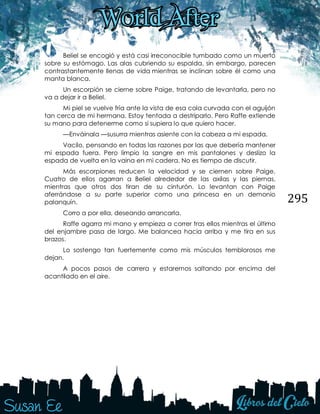 295
Beliel se encogió y está casi irreconocible tumbado como un muerto
sobre su estómago. Las alas cubriendo su espalda, sin embargo, parecen
contrastantemente llenas de vida mientras se inclinan sobre él como una
manta blanca.
Un escorpión se cierne sobre Paige, tratando de levantarla, pero no
va a dejar ir a Beliel.
Mi piel se vuelve fría ante la vista de esa cola curvada con el aguijón
tan cerca de mi hermana. Estoy tentada a destriparlo. Pero Raffe extiende
su mano para detenerme como si supiera lo que quiero hacer.
—Enváinala —susurra mientras asiente con la cabeza a mi espada.
Vacilo, pensando en todas las razones por las que debería mantener
mi espada fuera. Pero limpio la sangre en mis pantalones y deslizo la
espada de vuelta en la vaina en mi cadera. No es tiempo de discutir.
Más escorpiones reducen la velocidad y se ciernen sobre Paige.
Cuatro de ellos agarran a Beliel alrededor de las axilas y las piernas,
mientras que otros dos tiran de su cinturón. Lo levantan con Paige
aferrándose a su parte superior como una princesa en un demonio
palanquín.
Corro a por ella, deseando arrancarla.
Raffe agarra mi mano y empieza a correr tras ellos mientras el último
del enjambre pasa de largo. Me balancea hacia arriba y me tira en sus
brazos.
Lo sostengo tan fuertemente como mis músculos temblorosos me
dejan.
A pocos pasos de carrera y estaremos saltando por encima del
acantilado en el aire.
 
