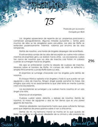 296
75 Traducido por aa.tesares
Corregido por Melii
Los ángeles aparecieron de repente de sus propensas posiciones y
comienzan persiguiéndonos. Algunas miradas punzantes y lentas pero
muchos de ellos se las arreglaron para sacudirlas. Las alas de Raffe se
extienden poderosamente mientras volamos por encima de las olas
rompiendo.
Detrás de nosotros, una horda de ángeles despegan del acantilado.
El estruendoso sonido de las alas del escorpión se vuelve más ruidoso
mientras el enjambre gira y se doblan hacia atrás. Los escorpiones vuelan
tan cerca de nosotros que sus alas de insectos casi frotan mi cabeza
cuando se sumergen hacia los ángeles.
Mis ojos se entrecierran contra la oleada de cuerpos de insectos.
Mirando sobre el hombro de Raffe, mi campo de visión se estrecha y
amplia rítmicamente cuando Raffe bate sus alas.
El enjambre se sumerge chocando con los ángeles justo detrás de
nosotros.
El choque titánico aplasta a los ángeles y todo lo que puedo ver son
aguijones y alas de insectos. Ningún ángel puede penetrar la masa. Me
imagino que esto no es exactamente lo que Uriel tenía en mente cuando
creo a los escorpiones.
Los escorpiones se sumergen y se vuelven hacia nosotros sin un solo
ángel a la vista.
Estamos en el enjambre.
Cuerpos vuelan sobre, delante, y debajo de nosotros. Detrás de
nosotros, la masa de aguijones y alas es tan densa que es una pared
gigante de insectos.
Miramos alrededor nerviosamente hasta que pasa suficiente tiempo
para que dejemos de preocuparnos sobre si van a atacarnos.
Detrás de mí, mi hermana menor se monta en lo que queda de
Beliel. Sus piernas se envuelven alrededor de su cintura y ella presiona las
 