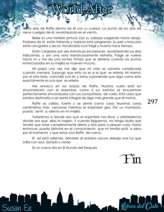 297
duras alas de Raffe dentro de él con su cuerpo. La punta de las alas de
nieve cuelgan de él, revoloteando en el viento.
Beliel es una horrible pintura con su cabeza colgando hacia abajo.
Pedazos de él están faltando y todavía está sangrando. Su piel y músculos
están arrugados y secos. Haciéndolo lucir frágil y muerto hace tiempo.
Están cargados por seis monstruos escorpiones revoloteando sus alas
iridiscentes, y son una vista monstruosamente extraña. Paige se vuelve
hacia mí y me da una sonrisa tímida que se detiene cuando los puntos
entrecruzados en su mejilla se mueven mucho.
Mi papá una vez me dijo que mi vida se volvería complicada
cuando creciera. Supongo que esto no es a lo que se refería. Mi mamá,
por el otro lado, coincidió con él, y estoy suponiendo que algo como esto
exactamente es a lo que se refería.
Me enrosco en los brazos de Raffe. Nuestro vuelo está en
sincronización con el enjambre, como si sus instintos se encuentran
perfectamente sincronizados con sus compañeros de vuelo. Está claro que
estaba destinado a ser parte integral de algo más grande que él mismo.
Raffe es cálido, fuerte y se siente como casa. Nuestras caras
centímetros más cercanas mientras el enjambre gira. Por un momento,
puedo sentir su aliento en mi mejilla.
Volaremos a donde sea que el enjambre nos lleve, y aterrizaremos
donde sea que ellos lo hagan. Y cuando lleguemos, no tengo duda que
tendré que estar completamente alerta y lista para cualquier cosa. Hasta
entonces, puedo disfrutar en el conocimiento que mi familia está a salvo
por el momento y que estoy con Raffe de nuevo.
El sol está saliendo, dándole al océano oscuro debajo una luz que
brilla con azul, dorado y verde.
Es un nuevo día en El Mundo del Después.
Fin
 