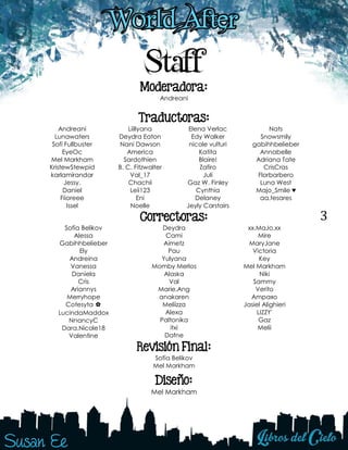 3
Staff
Moderadora:
Andreani
Traductoras:
Andreani
Lunawaters
Sofí Fullbuster
EyeOc
Mel Markham
KristewStewpid
karlamirandar
Jessy.
Daniel
Fiioreee
Issel
Liillyana
Deydra Eaton
Nani Dawson
America
Sardothien
B. C. Fitzwalter
Val_17
Chachii
Leii123
Eni
Noelle
Elena Verlac
Edy Walker
nicole vulturi
Katita
Blaire!
Zafiro
Juli
Gaz W. Finley
Cynthia
Delaney
Jeyly Carstairs
Nats
Snowsmily
gabihhbelieber
Annabelle
Adriana Tate
CrisCras
Florbarbero
Luna West
Majo_Smile ♥
aa.tesares
Correctoras:
Sofía Belikov
Alessa
Gabihhbelieber
Ely
Andreina
Vanessa
Daniela
Cris
Ariannys
Merryhope
Cotesyta ✿
LucindaMaddox
NnancyC
Dara.Nicole18
Valentine
Deydra
Cami
Aimetz
Pau
Yulyana
Momby Merlos
Alaska
Val
Marie.Ang
anakaren
Meliizza
Alexa
Paltonika
itxi
Dafne
xx.MaJo.xx
Mire
MaryJane
Victoria
Key
Mel Markham
Niki
Sammy
Verito
Ampaяo
Jasiel Alighieri
LIZZY'
Gaz
Melii
Revisión Final:
Sofía Belikov
Mel Markham
Diseño:
Mel Markham
 