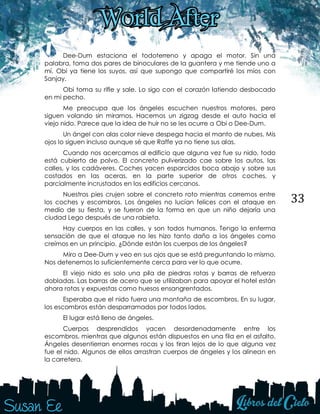 33
Dee-Dum estaciona el todoterreno y apaga el motor. Sin una
palabra, toma dos pares de binoculares de la guantera y me tiende uno a
mí. Obi ya tiene los suyos, así que supongo que compartiré los míos con
Sanjay.
Obi toma su rifle y sale. Lo sigo con el corazón latiendo desbocado
en mi pecho.
Me preocupa que los ángeles escuchen nuestros motores, pero
siguen volando sin mirarnos. Hacemos un zigzag desde el auto hacia el
viejo nido. Parece que la idea de huir no se les ocurre a Obi o Dee-Dum.
Un ángel con alas color nieve despega hacia el manto de nubes. Mis
ojos lo siguen incluso aunque sé que Raffe ya no tiene sus alas.
Cuando nos acercamos al edificio que alguna vez fue su nido, todo
está cubierto de polvo. El concreto pulverizado cae sobre los autos, las
calles, y los cadáveres. Coches yacen esparcidos boca abajo y sobre sus
costados en las aceras, en la parte superior de otros coches, y
parcialmente incrustados en los edificios cercanos.
Nuestros pies crujen sobre el concreto roto mientras corremos entre
los coches y escombros. Los ángeles no lucían felices con el ataque en
medio de su fiesta, y se fueron de la forma en que un niño dejaría una
ciudad Lego después de una rabieta.
Hay cuerpos en las calles, y son todos humanos. Tengo la enferma
sensación de que el ataque no les hizo tanto daño a los ángeles como
creímos en un principio. ¿Dónde están los cuerpos de los ángeles?
Miro a Dee-Dum y veo en sus ojos que se está preguntando lo mismo.
Nos detenemos lo suficientemente cerca para ver lo que ocurre.
El viejo nido es solo una pila de piedras rotas y barras de refuerzo
dobladas. Las barras de acero que se utilizaban para apoyar el hotel están
ahora rotas y expuestas como huesos ensangrentados.
Esperaba que el nido fuera una montaña de escombros. En su lugar,
los escombros están desparramados por todos lados.
El lugar está lleno de ángeles.
Cuerpos desprendidos yacen desordenadamente entre los
escombros, mientras que algunos están dispuestos en una fila en el asfalto.
Ángeles desentierran enormes rocas y los tiran lejos de lo que alguna vez
fue el nido. Algunos de ellos arrastran cuerpos de ángeles y los alinean en
la carretera.
 