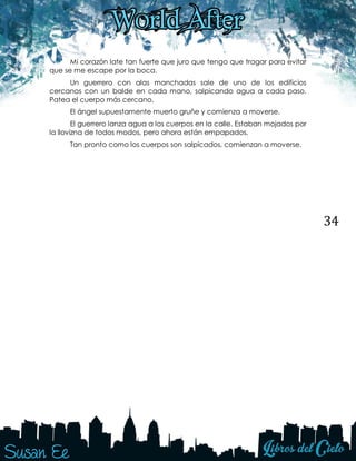 34
Mi corazón late tan fuerte que juro que tengo que tragar para evitar
que se me escape por la boca.
Un guerrero con alas manchadas sale de uno de los edificios
cercanos con un balde en cada mano, salpicando agua a cada paso.
Patea el cuerpo más cercano.
El ángel supuestamente muerto gruñe y comienza a moverse.
El guerrero lanza agua a los cuerpos en la calle. Estaban mojados por
la llovizna de todos modos, pero ahora están empapados.
Tan pronto como los cuerpos son salpicados, comienzan a moverse.
 