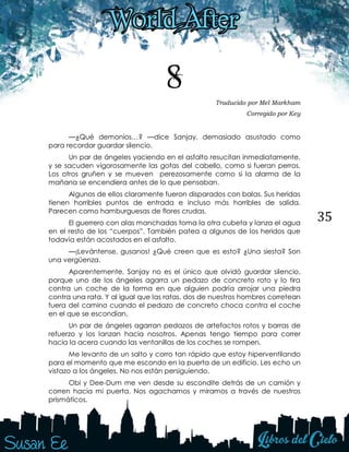 35
8 Traducido por Mel Markham
Corregido por Key
—¿Qué demonios…? —dice Sanjay, demasiado asustado como
para recordar guardar silencio.
Un par de ángeles yaciendo en el asfalto resucitan inmediatamente,
y se sacuden vigorosamente las gotas del cabello, como si fueran perros.
Los otros gruñen y se mueven perezosamente como si la alarma de la
mañana se encendiera antes de lo que pensaban.
Algunos de ellos claramente fueron disparados con balas. Sus heridas
tienen horribles puntos de entrada e incluso más horribles de salida.
Parecen como hamburguesas de flores crudas.
El guerrero con alas manchadas toma la otra cubeta y lanza el agua
en el resto de los “cuerpos”. También patea a algunos de los heridos que
todavía están acostados en el asfalto.
—¡Levántense, gusanos! ¿Qué creen que es esto? ¿Una siesta? Son
una vergüenza.
Aparentemente, Sanjay no es el único que olvidó guardar silencio,
porque uno de los ángeles agarra un pedazo de concreto roto y lo tira
contra un coche de la forma en que alguien podría arrojar una piedra
contra una rata. Y al igual que las ratas, dos de nuestros hombres corretean
fuera del camino cuando el pedazo de concreto choca contra el coche
en el que se escondían.
Un par de ángeles agarran pedazos de artefactos rotos y barras de
refuerzo y los lanzan hacia nosotros. Apenas tengo tiempo para correr
hacia la acera cuando las ventanillas de los coches se rompen.
Me levanto de un salto y corro tan rápido que estoy hiperventilando
para el momento que me escondo en la puerta de un edificio. Les echo un
vistazo a los ángeles. No nos están persiguiendo.
Obi y Dee-Dum me ven desde su escondite detrás de un camión y
corren hacia mi puerta. Nos agachamos y miramos a través de nuestros
prismáticos.
 