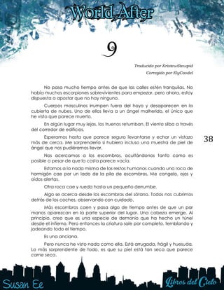 38
9 Traducido por KristewStewpid
Corregido por ElyCasdel
No pasa mucho tiempo antes de que las calles estén tranquilas. No
había muchos escorpiones sobrevivientes para empezar, pero ahora, estoy
dispuesta a apostar que no hay ninguno.
Cuerpos masculinos irrumpen fuera del hoyo y desaparecen en la
cubierta de nubes. Uno de ellos lleva a un ángel malherido, el único que
he visto que parece muerto.
En algún lugar muy lejos, los truenos retumban. El viento silba a través
del corredor de edificios.
Esperamos hasta que parece seguro levantarse y echar un vistazo
más de cerca. Me sorprendería si hubiera incluso una muestra de piel de
ángel que nos pudiéramos llevar.
Nos acercamos a los escombros, ocultándonos tanto como es
posible a pesar de que la costa parece vacía.
Estamos a la nada misma de los restos humanos cuando una roca de
hormigón cae por un lado de la pila de escombros. Me congelo, ojos y
oídos alertas.
Otra roca cae y rueda hasta un pequeño derrumbe.
Algo se acerca desde los escombros del sótano. Todos nos cubrimos
detrás de los coches, observando con cuidado.
Más escombros caen y pasa algo de tiempo antes de que un par
manos aparezcan en la parte superior del lugar. Una cabeza emerge. Al
principio, creo que es una especie de demonio que ha hecho un túnel
desde el infierno. Pero entonces la criatura sale por completo, temblando y
jadeando todo el tiempo.
Es una anciana.
Pero nunca he visto nada como ella. Está arrugada, frágil y huesuda.
Lo más sorprendente de todo, es que su piel está tan seca que parece
carne seca.
 