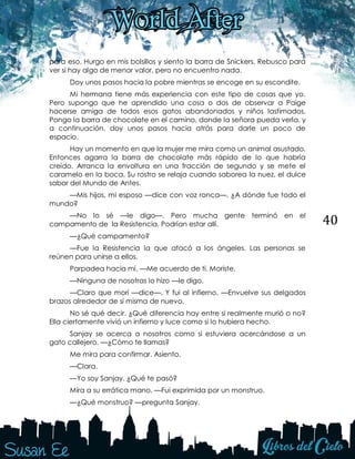 40
para eso. Hurgo en mis bolsillos y siento la barra de Snickers. Rebusco para
ver si hay algo de menor valor, pero no encuentro nada.
Doy unos pasos hacia la pobre mientras se encoge en su escondite.
Mi hermana tiene más experiencia con este tipo de cosas que yo.
Pero supongo que he aprendido una cosa o dos de observar a Paige
hacerse amiga de todos esos gatos abandonados y niños lastimados.
Pongo la barra de chocolate en el camino, donde la señora pueda verla, y
a continuación, doy unos pasos hacia atrás para darle un poco de
espacio.
Hay un momento en que la mujer me mira como un animal asustado.
Entonces agarra la barra de chocolate más rápido de lo que habría
creído. Arranca la envoltura en una fracción de segundo y se mete el
caramelo en la boca. Su rostro se relaja cuando saborea la nuez, el dulce
sabor del Mundo de Antes.
—Mis hijos, mi esposo —dice con voz ronca—. ¿A dónde fue todo el
mundo?
—No lo sé —le digo—. Pero mucha gente terminó en el
campamento de la Resistencia. Podrían estar allí.
—¿Qué campamento?
—Fue la Resistencia la que atacó a los ángeles. Las personas se
reúnen para unirse a ellos.
Parpadea hacia mí. —Me acuerdo de ti. Moriste.
—Ninguna de nosotras lo hizo —le digo.
—Claro que morí —dice—. Y fui al infierno. —Envuelve sus delgados
brazos alrededor de sí misma de nuevo.
No sé qué decir. ¿Qué diferencia hay entre si realmente murió o no?
Ella ciertamente vivió un infierno y luce como si lo hubiera hecho.
Sanjay se acerca a nosotros como si estuviera acercándose a un
gato callejero. —¿Cómo te llamas?
Me mira para confirmar. Asiento.
—Clara.
—Yo soy Sanjay. ¿Qué te pasó?
Mira a su errática mano. —Fui exprimida por un monstruo.
—¿Qué monstruo? —pregunta Sanjay.
 