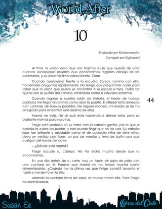 44
10
Traducido por Karlamirandar
Corregido por ElyCasdel
Al final, la única cosa que nos trajimos es lo que quedó de unos
cuantos escorpiones muertos que encontramos regados debajo de los
escombros, y su única víctima sobreviviente, Clara.
Cuando aparcamos frente a la escuela, Sanjay camina con ella,
haciéndole preguntas rápidamente. No tengo que preguntarle nada para
saber que lo único que quiere es encontrar a su esposo e hijos. Todos los
que la ven se quitan del camino, mirándola como si estuviera enferma.
Cuando regreso a nuestro salón de historia, el hedor de huevos
podridos me llega tan pronto como abro la puerta. El alféizar está alineado
con cartones de huevos podridos. De alguna manera, mi madre se las ha
arreglado para encontrar una reserva de ellos.
Mamá no está. No sé qué está haciendo o dónde está, pero es
bastante normal para nosotras.
Paige está sentada en su catre con la cabeza gacha, por lo que el
cabello le cubre los puntos, y casi puedo fingir que no los veo. Su cabello
luce tan brillante y saludable como el de cualquier niña de siete años.
Lleva un vestido con flores, un par de medias y tenis de botín rosa que
cuelgan del borde del catre.
—¿Dónde está mamá?
Paige sacude su cabeza. No ha dicho mucho desde que la
encontramos.
En una silla detrás de su catre, hay un tazón de sopa de pollo con
una cuchara en él. Parece que mamá no ha tenido mucha suerte
alimentándola. ¿Cuándo fue la última vez que Paige comió? Levanto el
tazón y me siento en la silla.
Alzando la cuchara llena de sopa, la muevo hacia ella. Pero Paige
no abre la boca.
 