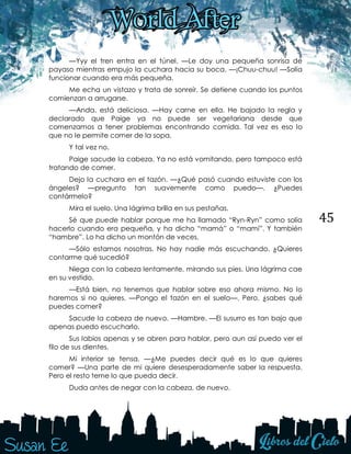 45
—Yyy el tren entra en el túnel. —Le doy una pequeña sonrisa de
payaso mientras empujo la cuchara hacia su boca. —¡Chuu-chuu! —Solía
funcionar cuando era más pequeña.
Me echa un vistazo y trata de sonreír. Se detiene cuando los puntos
comienzan a arrugarse.
—Anda, está deliciosa. —Hay carne en ella. He bajado la regla y
declarado que Paige ya no puede ser vegetariana desde que
comenzamos a tener problemas encontrando comida. Tal vez es eso lo
que no le permite comer de la sopa.
Y tal vez no.
Paige sacude la cabeza. Ya no está vomitando, pero tampoco está
tratando de comer.
Dejo la cuchara en el tazón. —¿Qué pasó cuando estuviste con los
ángeles? —pregunto tan suavemente como puedo—. ¿Puedes
contármelo?
Mira el suelo. Una lágrima brilla en sus pestañas.
Sé que puede hablar porque me ha llamado “Ryn-Ryn” como solía
hacerlo cuando era pequeña, y ha dicho “mamá” o “mami”. Y también
“hambre”. Lo ha dicho un montón de veces.
—Sólo estamos nosotras. No hay nadie más escuchando. ¿Quieres
contarme qué sucedió?
Niega con la cabeza lentamente, mirando sus pies. Una lágrima cae
en su vestido.
—Está bien, no tenemos que hablar sobre eso ahora mismo. No lo
haremos si no quieres. —Pongo el tazón en el suelo—. Pero, ¿sabes qué
puedes comer?
Sacude la cabeza de nuevo. —Hambre. —El susurro es tan bajo que
apenas puedo escucharlo.
Sus labios apenas y se abren para hablar, pero aun así puedo ver el
filo de sus dientes.
Mi interior se tensa. —¿Me puedes decir qué es lo que quieres
comer? —Una parte de mi quiere desesperadamente saber la respuesta.
Pero el resto teme lo que pueda decir.
Duda antes de negar con la cabeza, de nuevo.
 