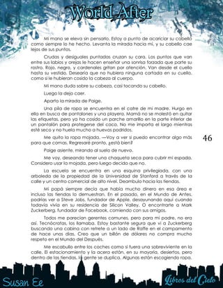 46
Mi mano se eleva sin pensarlo. Estoy a punto de acariciar su cabello
como siempre lo he hecho. Levanta la mirada hacia mí, y su cabello cae
lejos de sus puntos.
Crudas y desiguales puntadas cruzan su cara. Los puntos que van
entre sus labios y orejas le hacen enseñar una sonrisa forzada que parte su
rostro. Rojo, negro, y cardenales gritan por atención. Van desde el cuello
hasta su vestido. Desearía que no hubiera ninguna cortada en su cuello,
como si le hubieran cosido la cabeza al cuerpo.
Mi mano duda sobre su cabeza, casi tocando su cabello.
Luego la dejo caer.
Aparto la mirada de Paige.
Una pila de ropa se encuentra en el catre de mi madre. Hurgo en
ella en busca de pantalones y una playera. Mamá no se molestó en quitar
las etiquetas, pero ya ha cosido un parche amarillo en la parte inferior de
un pantalón para protegerse del coco. No me importa el largo mientras
esté seco y no huela mucho a huevos podridos.
Me quito la ropa mojada. —Voy a ver si puedo encontrar algo más
para que comas. Regresaré pronto, ¿está bien?
Paige asiente, mirando al suelo de nuevo.
Me voy, deseando tener una chaqueta seca para cubrir mi espada.
Considero usar la mojada, pero luego decido que no.
La escuela se encuentra en una esquina privilegiada, con una
arboleda de la propiedad de la Universidad de Stanford a través de la
calle y un centro comercial de alto nivel. Deambulo hacia las tiendas.
Mi papá siempre decía que había mucho dinero en esa área e
incluso las tiendas lo demuestran. En el pasado, en el Mundo de Antes,
podrías ver a Steve Jobs, fundador de Apple, desayunando aquí cuando
todavía vivía en su residencia de Silicon Valley. O encontrarte a Mark
Zuckerberg, fundador de Facebook, comiendo con sus amigos.
Todos me parecían gerentes comunes, pero para mi padre, no era
así. Tecnócratas, los llamaba. Estoy bastante segura que vi a Zuckerberg
buscando una cabina con retrete a un lado de Raffe en el campamento
de hace unos días. Creo que un billón de dólares no compra mucho
respeto en el Mundo del Después.
Me escabullo entre los coches como si fuera una sobreviviente en la
calle. El estacionamiento y la acera están, en su mayoría, desiertos, pero
dentro de las tiendas, la gente se duplica. Algunas están escogiendo ropa.
 