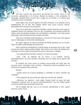 48
Me doy cuenta de que estoy acunando mis codos como si me
estuviera abrazando a mí misma. Relajo los brazos y me enderezo. El
lenguaje corporal dice mucho de tu lugar en el mundo, y lo último que
necesito es lucir vulnerable.
Noto algo más. Mucha gente me está mirando, a la solitaria chica
adolescente en la fila. Me habían dicho que luzco mucho menor,
probablemente porque soy pequeña.
Hay chicos grandes cargando martillos y bates quienes, estoy segura,
prefieren llevar una espada como la de mi espalda. Una pistola podría ser
mejor, pero las pistolas pueden ser cambiadas o robadas, y en este punto
del juego, sólo hombres fuertes pueden tenerlas.
Veo a los hombres observándome, y sé que no hay cosa más segura
que un albergue en el Mundo del Después.
Sin razón alguna, la cara cincelada de Raffe aparece en mi mente.
Tiene el hábito perturbador de hacer eso.
Estoy bastante hambrienta cuando llego al principio de la fila. Odio
pensar en cómo debe sentirse Paige. Me acerco a la mesa de distribución
y pongo mi mano, pero el hombre me mira y sacude su cabeza.
—Un paquete por familia, lo siento. Tu mamá ya pasó.
—Oh. —Ah, el disfrute de la fama y la miseria. Somos,
probablemente, la única familia conocida por la mitad de la gente del
campo.
El hombre me mira como si hubiera escuchado de todo tipo de
excusas para conseguir más comida. —Tenemos huevos podridos en el
fondo por si quieres más cartones.
Genial.
—¿Sólo tomó los huevos podridos o también se llevó comida de
verdad?
—Me aseguré de que se llevara algo de comida de verdad.
—Gracias. Lo aprecio. —Me alejo. Puedo sentir el peso de ojos
viéndome caminar por el oscuro estacionamiento. No me había dado
cuenta lo tarde que se estaba haciendo.
Por el rabillo del ojo, veo a un hombre asintiéndole a otro, quien
apunta a otro chico.
 