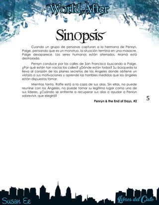 5
Sinopsis
Cuando un grupo de personas capturan a la hermana de Penryn,
Paige, pensando que es un monstruo, la situación termina en una masacre.
Paige desaparece. Los seres humanos están aterrados. Mamá está
destrozada.
Penryn conduce por las calles de San Francisco buscando a Paige.
¿Por qué están tan vacías las calles? ¿Dónde están todos? Su búsqueda la
lleva al corazón de los planes secretos de los Ángeles donde obtiene un
vistazo a sus motivaciones y aprende las horribles medidas que los ángeles
están dispuestos tomar.
Mientras tanto, Raffe está a la caza de sus alas. Sin ellas, no puede
reunirse con los Ángeles, no puede tomar su legítimo lugar como uno de
sus líderes. ¿Cuándo se enfrente a recuperar sus alas o ayudar a Penryn
sobrevivir, que elegirá?
Penryn & the End of Days, #2
 