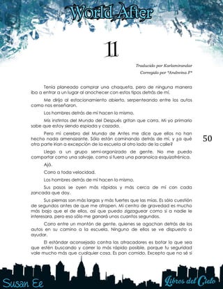 50
11 Traducido por Karlamirandar
Corregido por *Andreina F*
Tenía planeado comprar una chaqueta, pero de ninguna manera
iba a entrar a un lugar al anochecer con estos tipos detrás de mí.
Me dirijo al estacionamiento abierto, serpenteando entre los autos
como nos enseñaron.
Los hombres detrás de mí hacen lo mismo.
Mis instintos del Mundo del Después gritan que corra. Mi yo primario
sabe que estoy siendo espiada y cazada.
Pero mi cerebro del Mundo de Antes me dice que ellos no han
hecho nada amenazante. Sólo están caminando detrás de mí, y ¿a qué
otra parte irían a excepción de la escuela al otro lado de la calle?
Llego a un grupo semi-organizado de gente. No me puedo
comportar como una salvaje, como si fuera una paranoica esquizofrénica.
Ajá.
Corro a toda velocidad.
Los hombres detrás de mí hacen lo mismo.
Sus pasos se oyen más rápidos y más cerca de mí con cada
zancada que doy.
Sus piernas son más largas y más fuertes que las mías. Es sólo cuestión
de segundos antes de que me atrapen. Mi centro de gravedad es mucho
más bajo que el de ellos, así que puedo zigzaguear como si a nadie le
interesara, pero eso sólo me ganará unos cuantos segundos.
Corro entre un montón de gente, quienes se agachan detrás de los
autos en su camino a la escuela. Ninguno de ellos se ve dispuesto a
ayudar.
El estándar aconsejado contra los atracadores es botar lo que sea
que estén buscando y correr lo más rápido posible, porque tu seguridad
vale mucho más que cualquier cosa. Es pan comido. Excepto que no sé si
 