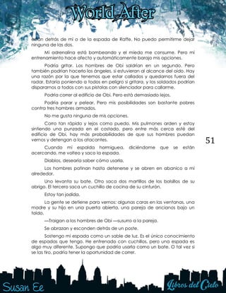 51
están detrás de mí o de la espada de Raffe. No puedo permitirme dejar
ninguna de las dos.
Mi adrenalina está bombeando y el miedo me consume. Pero mi
entrenamiento hace afecto y automáticamente barajo mis opciones.
Podría gritar. Los hombres de Obi saldrían en un segundo. Pero
también podrían hacerlo los ángeles, si estuvieran al alcance del oído. Hay
una razón por la que tenemos que estar callados y quedarnos fuera del
radar. Estaría poniendo a todos en peligro si gritara, y los soldados podrían
dispararnos a todos con sus pistolas con silenciador para callarme.
Podría correr al edificio de Obi. Pero está demasiado lejos.
Podría parar y pelear. Pero mis posibilidades son bastante pobres
contra tres hombres armados.
No me gusta ninguna de mis opciones.
Corro tan rápido y lejos como puedo. Mis pulmones arden y estoy
sintiendo una punzada en el costado, pero entre más cerca esté del
edificio de Obi, hay más probabilidades de que sus hombres puedan
vernos y detengan a los atacantes.
Cuando mi espalda hormiguea, diciéndome que se están
acercando, me volteo y saco la espada.
Diablos, desearía saber cómo usarla.
Los hombres patinan hasta detenerse y se abren en abanico a mí
alrededor.
Uno levanta su bate. Otro saca dos martillos de los bolsillos de su
abrigo. El tercero saca un cuchillo de cocina de su cinturón.
Estoy tan jodida.
La gente se detiene para vernos: algunas caras en las ventanas, una
madre y su hijo en una puerta abierta, una pareja de ancianos bajo un
toldo.
—Traigan a los hombres de Obi —susurro a la pareja.
Se abrazan y esconden detrás de un poste.
Sostengo mi espada como un sable de luz. Es el único conocimiento
de espadas que tengo. He entrenado con cuchillos, pero una espada es
algo muy diferente. Supongo que podría usarla como un bate. O tal vez si
se las tiro, podría tener la oportunidad de correr.
 