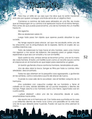 52
Pero hay un brillo en sus ojos que me dice que no están haciendo
esto sólo por querer conseguir una linda arma de un objetivo fácil.
Comienzo a caminar de lado para alinearlos en una fila, de modo
que se interpongan en su camino si se apresuran hacia mí al mismo tiempo.
Pero antes de que pueda posicionarme, uno de los hombres tira un martillo
hacia mí.
Me agacho.
Ellos se abalanzan sobre mí.
Luego todo pasa tan rápido que apenas puedo absorber lo que
sucede.
No tengo espacio para atacar, así que me escabullo entre uno de
los atacantes con la empuñadura de la espada. Siento el crujido de sus
costillas mientras cae.
Trato de balancear la hoja hacia el otro hombre, pero unas manos
me agarran y me sacan de balance. Me preparo para un golpe mayor,
esperando a que sea con el bate y no con el martillo.
Qué suerte la mía, ambas armas se levantan juntas, una en la mano
de cada hombre. El bate y el martillo lucen como un recorte oscuro contra
el crepúsculo en el momento en que bajan para asestarme un golpe.
Un borrón gruñendo choca contra los hombres, lanzándolos al suelo.
Uno de ellos abre la boca. Sangre se filtra por toda su camisa. Mira
alrededor, desconcertado.
Todos los ojos aterrizan en la pequeña cosa agazapada, y gruñendo
en las sombras, como si estuviera a punto de atacar de nuevo.
Cuando la cosa sale de la oscuridad, veo el familiar conjunto de mi
hermana.
Una sudadera con capucha cuelga de sus hombros y tiene el
cabello en la cara, dando destellos de sus puntos enojados y dientes de
navaja. Paige asecha a los hombres como una hiena, agachada casi en
cuatro patas.
—¿Qué diablos? —dice uno de los atacantes desde el suelo,
arrastrándose hacia atrás.
Me asusta ver a mi hermana así. Con todas esas puntadas en la cara
y sus brillantes dientes de metal, luce como una pesadilla en la vida real,
una de la que debería estar huyendo. Puedo ver que los otros piensan lo
mismo.
 