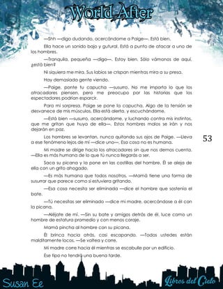 53
—Shh —digo dudando, acercándome a Paige—. Está bien.
Ella hace un sonido bajo y gutural. Está a punto de atacar a uno de
los hombres.
—Tranquila, pequeña —digo—. Estoy bien. Sólo vámonos de aquí,
¿está bien?
Ni siquiera me mira. Sus labios se crispan mientras mira a su presa.
Hay demasiada gente viendo.
—Paige, ponte tu capucha —susurro. No me importa lo que los
atracadores piensen, pero me preocupo por las historias que los
espectadores podrían esparcir.
Para mi sorpresa, Paige se pone la capucha. Algo de la tensión se
desvanece de mis músculos. Ella está alerta, y escuchándome.
—Está bien —susurro, acercándome, y luchando contra mis instintos,
que me gritan que huya de ella—. Estos hombres malos se irán y nos
dejarán en paz.
Los hombres se levantan, nunca quitando sus ojos de Paige. —Lleva
a ese fenómeno lejos de mí —dice uno—. Esa cosa no es humana.
Mi madre se dirige hacia los atracadores sin que nos demos cuenta.
—Ella es más humana de lo que tú nunca llegarás a ser.
Saca su picana y la pone en las costillas del hombre. Él se aleja de
ella con un grito ahogado.
—Es más humana que todos nosotros. —Mamá tiene una forma de
susurrar que parece como si estuviera gritando.
—Esa cosa necesita ser eliminada —dice el hombre que sostenía el
bate.
—Tú necesitas ser eliminado —dice mi madre, acercándose a él con
la picana.
—Aléjate de mí. —Sin su bate y amigos detrás de él, luce como un
hombre de estatura promedio y con menos coraje.
Mamá pincha al hombre con su picana.
Él brinca hacia atrás, casi escapando. —Todos ustedes están
malditamente locos. —Se voltea y corre.
Mi madre corre hacia él mientras se escabulle por un edificio.
Ese tipo no tendrá una buena tarde.
 