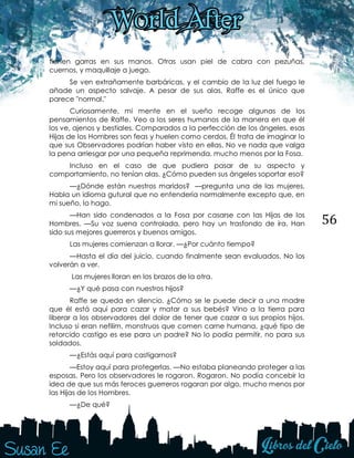 56
tienen garras en sus manos. Otras usan piel de cabra con pezuñas,
cuernos, y maquillaje a juego.
Se ven extrañamente barbáricas, y el cambio de la luz del fuego le
añade un aspecto salvaje. A pesar de sus alas, Raffe es el único que
parece "normal."
Curiosamente, mi mente en el sueño recoge algunas de los
pensamientos de Raffe. Veo a los seres humanos de la manera en que él
los ve, ajenos y bestiales. Comparados a la perfección de los ángeles, esas
Hijas de los Hombres son feas y huelen como cerdos. Él trata de imaginar lo
que sus Observadores podrían haber visto en ellas. No ve nada que valga
la pena arriesgar por una pequeña reprimenda, mucho menos por la Fosa.
Incluso en el caso de que pudiera pasar de su aspecto y
comportamiento, no tenían alas. ¿Cómo pueden sus ángeles soportar eso?
—¿Dónde están nuestros maridos? —pregunta una de las mujeres.
Habla un idioma gutural que no entendería normalmente excepto que, en
mi sueño, lo hago.
—Han sido condenados a la Fosa por casarse con las Hijas de los
Hombres. —Su voz suena controlada, pero hay un trasfondo de ira. Han
sido sus mejores guerreros y buenos amigos.
Las mujeres comienzan a llorar. —¿Por cuánto tiempo?
—Hasta el día del juicio, cuando finalmente sean evaluados. No los
volverán a ver.
Las mujeres lloran en los brazos de la otra.
—¿Y qué pasa con nuestros hijos?
Raffe se queda en silencio. ¿Cómo se le puede decir a una madre
que él está aquí para cazar y matar a sus bebés? Vino a la tierra para
liberar a los observadores del dolor de tener que cazar a sus propios hijos.
Incluso si eran nefilim, monstruos que comen carne humana, ¿qué tipo de
retorcido castigo es ese para un padre? No lo podía permitir, no para sus
soldados.
—¿Estás aquí para castigarnos?
—Estoy aquí para protegerlas. —No estaba planeando proteger a las
esposas. Pero los observadores le rogaron. Rogaron. No podía concebir la
idea de que sus más feroces guerreros rogaran por algo, mucho menos por
las Hijas de los Hombres.
—¿De qué?
 